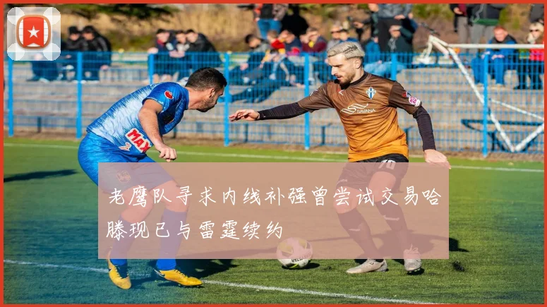老鹰队寻求内线补强曾尝试交易哈滕现已与雷霆续约