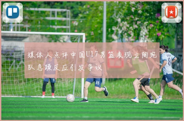 媒体人点评中国U17男篮表现立陶宛队急躁反应引发争议
