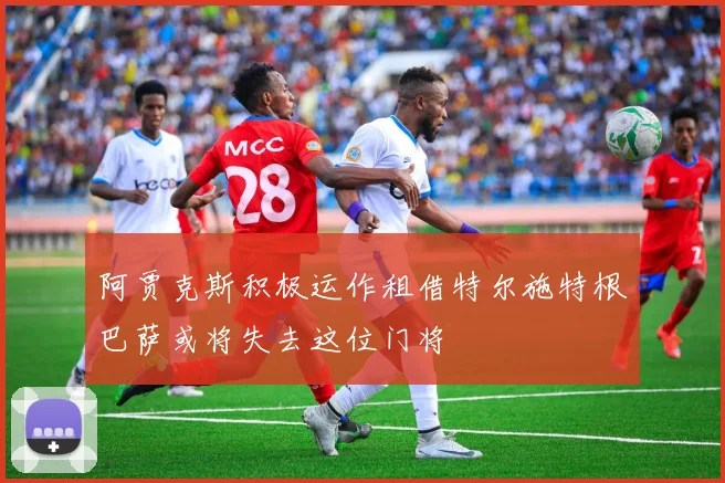 阿贾克斯积极运作租借特尔施特根巴萨或将失去这位门将