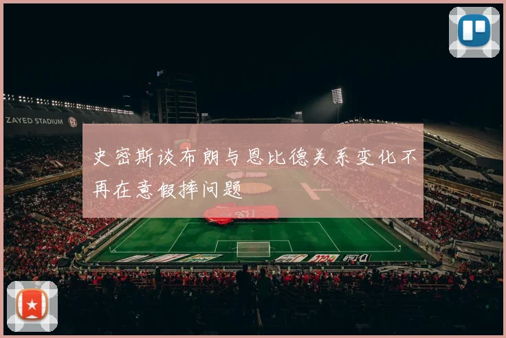 史密斯谈布朗与恩比德关系变化不再在意假摔问题