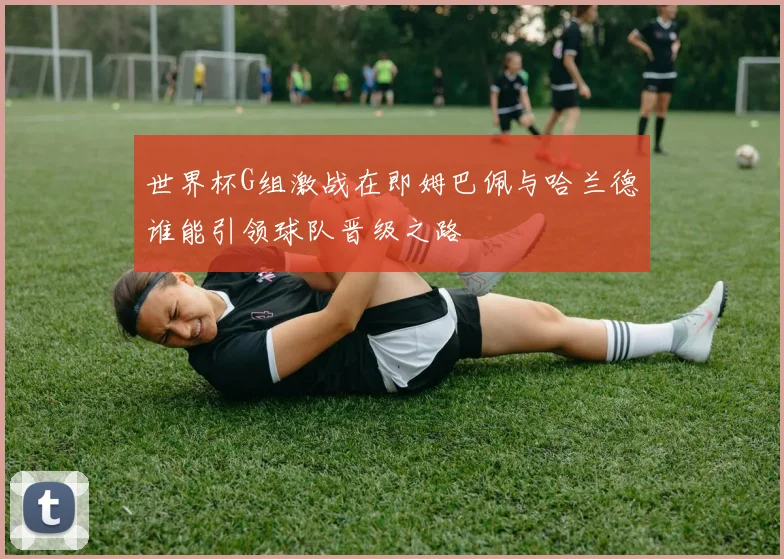 世界杯G组激战在即姆巴佩与哈兰德谁能引领球队晋级之路
