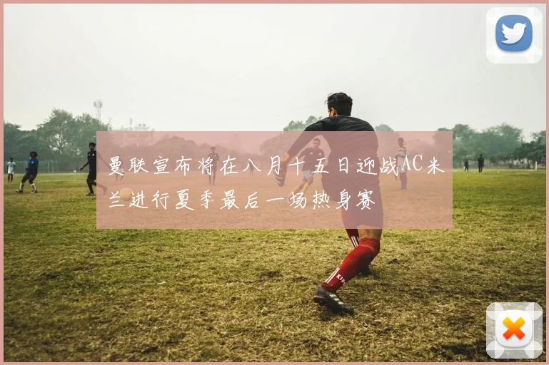 曼联宣布将在八月十五日迎战AC米兰进行夏季最后一场热身赛