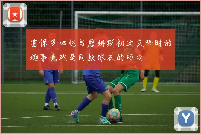 富保罗回忆与詹姆斯初次交锋时的趣事竟然是同款球衣的巧合
