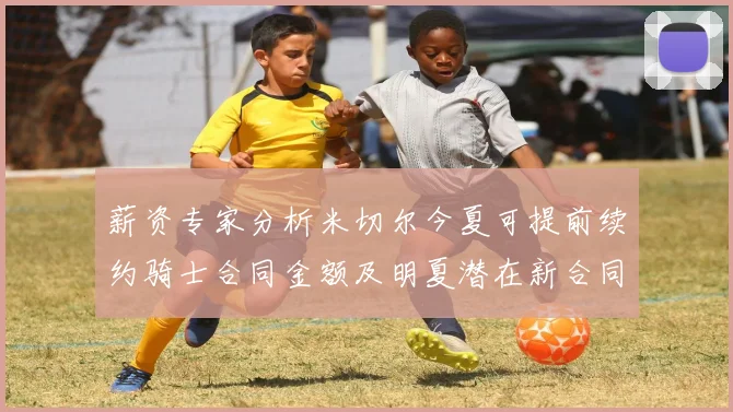薪资专家分析米切尔今夏可提前续约骑士合同金额及明夏潜在新合同