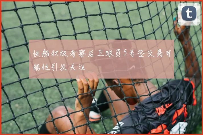 快船积极考察后卫球员5号签交易可能性引发关注