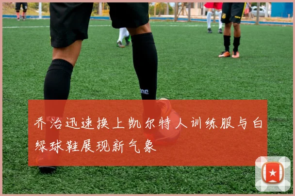 乔治迅速换上凯尔特人训练服与白绿球鞋展现新气象