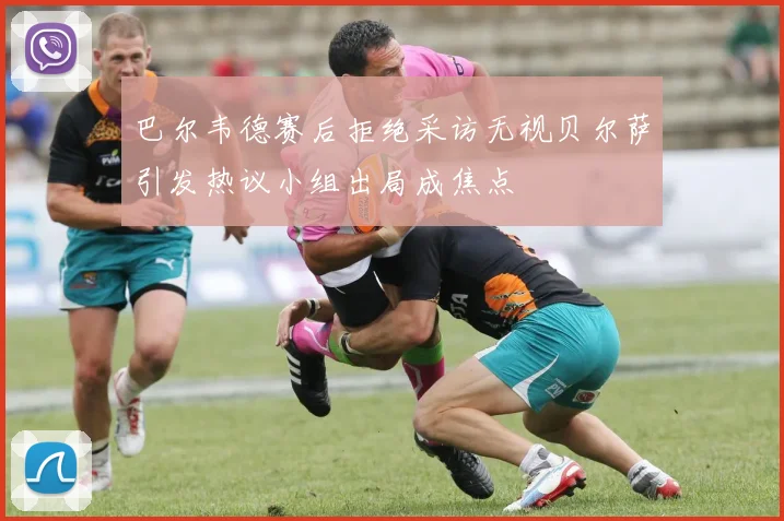巴尔韦德赛后拒绝采访无视贝尔萨引发热议小组出局成焦点