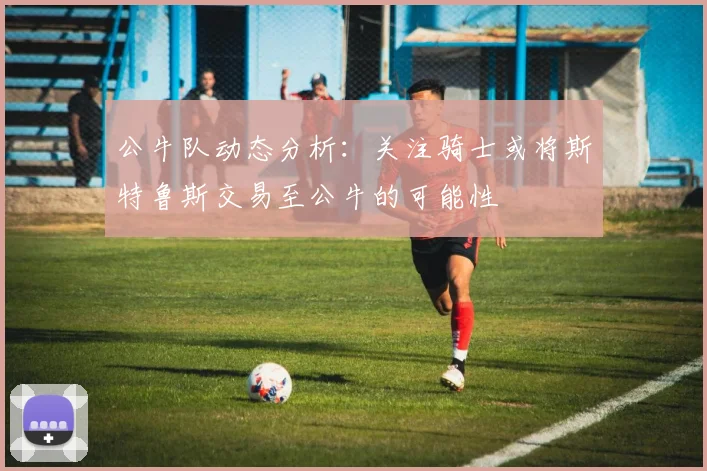 公牛队动态分析：关注骑士或将斯特鲁斯交易至公牛的可能性