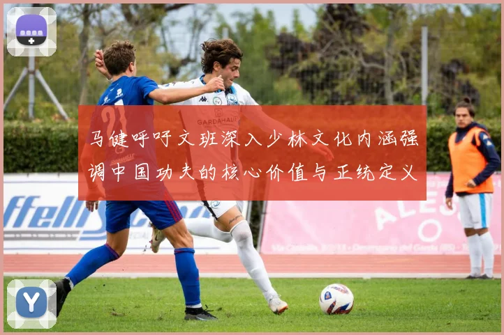 马健呼吁文班深入少林文化内涵强调中国功夫的核心价值与正统定义