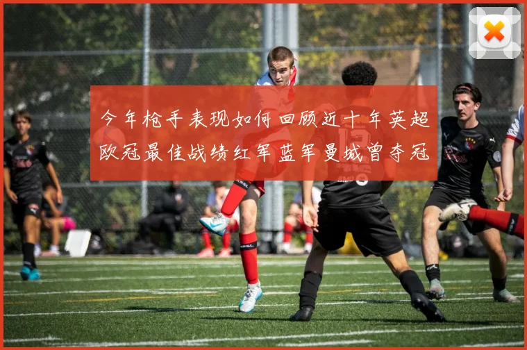 今年枪手表现如何回顾近十年英超欧冠最佳战绩红军蓝军曼城曾夺冠