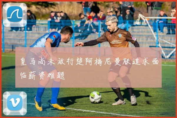 皇马尚未放行楚阿梅尼曼联追求面临薪资难题