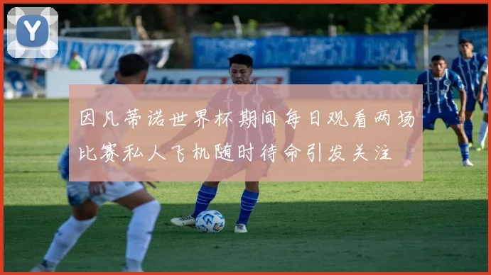 因凡蒂诺世界杯期间每日观看两场比赛私人飞机随时待命引发关注
