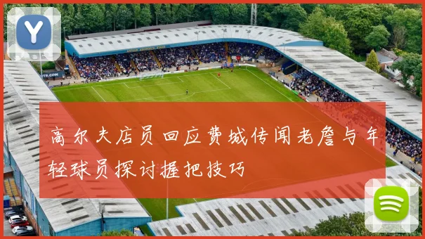 高尔夫店员回应费城传闻老詹与年轻球员探讨握把技巧